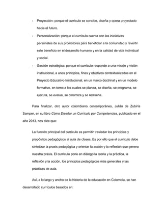 - Proyección: porque el currículo se concibe, diseña y opera proyectado
hacia el futuro.
- Personalización: porque el currículo cuenta con las iniciativas
personales de sus promotores para beneficiar a la comunidad y revertir
este beneficio en el desarrollo humano y en la calidad de vida individual
y social.
- Gestión estratégica: porque el currículo responde a una misión y visión
institucional, a unos principios, fines y objetivos contextualizados en el
Proyecto Educativo Institucional, en un marco doctrinal y en un modelo
formativo, en torno a los cuales se planea, se diseña, se programa, se
ejecuta, se evalúa, se dinamiza y se rediseña.
Para finalizar, otro autor colombiano contemporáneo, Julián de Zubiría
Samper, en su libro Cómo Diseñar un Currículo por Competencias, publicado en el
año 2013, nos dice que:
La función principal del currículo es permitir trasladar los principios y
propósitos pedagógicos al aula de clases. Es por ello que el currículo debe
sintetizar la praxis pedagógica y orientar la acción y la reflexión que genera
nuestra praxis. El currículo pone en diálogo la teoría y la práctica, la
reflexión y la acción, los principios pedagógicos más generales y las
prácticas de aula.
Así, a lo largo y ancho de la historia de la educación en Colombia, se han
desarrollado currículos basados en:
 