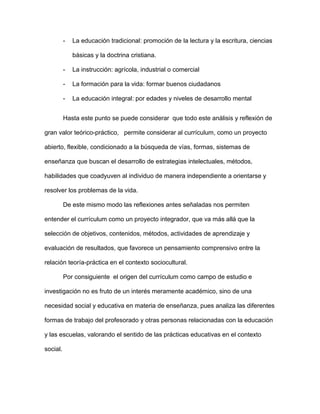 - La educación tradicional: promoción de la lectura y la escritura, ciencias
básicas y la doctrina cristiana.
- La instrucción: agrícola, industrial o comercial
- La formación para la vida: formar buenos ciudadanos
- La educación integral: por edades y niveles de desarrollo mental
Hasta este punto se puede considerar que todo este análisis y reflexión de
gran valor teórico-práctico, permite considerar al currículum, como un proyecto
abierto, flexible, condicionado a la búsqueda de vías, formas, sistemas de
enseñanza que buscan el desarrollo de estrategias intelectuales, métodos,
habilidades que coadyuven al individuo de manera independiente a orientarse y
resolver los problemas de la vida.
De este mismo modo las reflexiones antes señaladas nos permiten
entender el currículum como un proyecto integrador, que va más allá que la
selección de objetivos, contenidos, métodos, actividades de aprendizaje y
evaluación de resultados, que favorece un pensamiento comprensivo entre la
relación teoría-práctica en el contexto sociocultural.
Por consiguiente el origen del currículum como campo de estudio e
investigación no es fruto de un interés meramente académico, sino de una
necesidad social y educativa en materia de enseñanza, pues analiza las diferentes
formas de trabajo del profesorado y otras personas relacionadas con la educación
y las escuelas, valorando el sentido de las prácticas educativas en el contexto
social.
 