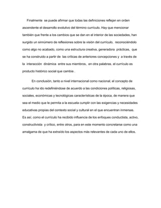 Finalmente se puede afirmar que todas las definiciones reflejan en orden
ascendente el desarrollo evolutivo del término currículo. Hay que mencionar
también que frente a los cambios que se dan en el interior de las sociedades, han
surgido un sinnúmero de reflexiones sobre la visión del currículo, reconociéndolo
como algo no acabado, como una estructura creativa, generadora prácticas, que
se ha construido a partir de las críticas de anteriores concepciones y a través de
la interacción dinámica entre sus miembros, en otra palabras, el currículo es
producto histórico social que cambia .
En conclusión, tanto a nivel internacional como nacional, el concepto de
currículo ha ido redefiniéndose de acuerdo a las condiciones políticas, religiosas,
sociales, económicas y tecnológicas características de la época, de manera que
sea el medio que le permita a la escuela cumplir con las exigencias y necesidades
educativas propias del contexto social y cultural en el que encuentran inmersas.
Es así, como el currículo ha recibido influencia de los enfoques conductista, activo,
constructivista y crítico, entre otros, para en este momento concretarse como una
amalgama de que ha extraído los aspectos más relevantes de cada uno de ellos.
 