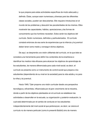 la que prepara para estas actividades específicas de modo adecuado y
definido. Éstas, aunque sean numerosas y diversas para las diferentes
clases sociales, pueden ser descubiertas. Ello requiere introducirse en el
mundo de los problemas y descubrir las peculiaridades de los mismos. Ellos
mostrarán las capacidades, hábitos, apreciaciones y las formas de
conocimiento que los hombres necesitan. Estos serán los objetivos del
currículo. Serán numerosos, definidos y particularizados. El currículo
constará entonces de esa serie de experiencias que la infancia y la juventud
deben tener como medio y conseguir dichos objetivos.
De aquí, se desprende una visión utilitarista del currículo, en la que éste se
considera una herramienta para definir los contenidos de la enseñanza e
identificar los medios más eficaces para alcanzar los objetivos de aprendizaje de
los estudiantes, de manera diferenciada para cada nivel social, es decir, el
currículo se presenta como un instrumento de control social que prepara a los
estudiantes (dependiendo de su nivel en la sociedad) para la vida adulta y no para
la niñez y la juventud.
Hacia 1949, Tyler propone una visión curricular desde una perspectiva
tecnológica y eficientista, influenciada por el gran crecimiento de la industria,
donde a partir de los objetivos planteados en el currículo se establecen las
actividades a desarrollar en la escuela, su organización y posterior evaluación, la
cual está determinada por el cambio de conducta en los estudiantes
independientemente del nivel social al que pertenezcan, es decir, se visiona el
currículo no de manera particular (como lo presentó Bobbit) sino de manera
 