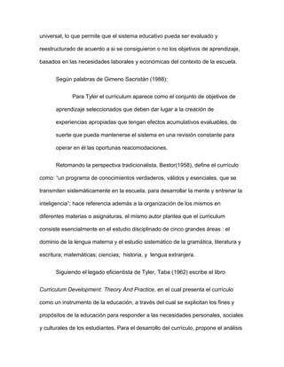 universal, lo que permite que el sistema educativo pueda ser evaluado y
reestructurado de acuerdo a si se consiguieron o no los objetivos de aprendizaje,
basados en las necesidades laborales y económicas del contexto de la escuela.
Según palabras de Gimeno Sacristán (1988):
Para Tyler el curriculum aparece como el conjunto de objetivos de
aprendizaje seleccionados que deben dar lugar a la creación de
experiencias apropiadas que tengan efectos acumulativos evaluables, de
suerte que pueda mantenerse el sistema en una revisión constante para
operar en él las oportunas reacomodaciones.
Retomando la perspectiva tradicionalista, Bestor(1958), define el currículo
como: “un programa de conocimientos verdaderos, válidos y esenciales, que se
transmiten sistemáticamente en la escuela, para desarrollar la mente y entrenar la
inteligencia”; hace referencia además a la organización de los mismos en
diferentes materias o asignaturas, el mismo autor plantea que el curriculum
consiste esencialmente en el estudio disciplinado de cinco grandes áreas : el
dominio de la lengua materna y el estudio sistemático de la gramática, literatura y
escritura; matemáticas; ciencias; historia, y lengua extranjera.
Siguiendo el legado eficientista de Tyler, Taba (1962) escribe el libro
Curriculum Development. Theory And Practice, en el cual presenta el currículo
como un instrumento de la educación, a través del cual se explicitan los fines y
propósitos de la educación para responder a las necesidades personales, sociales
y culturales de los estudiantes. Para el desarrollo del currículo, propone el análisis
 
