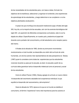 de las necesidades de los estudiantes para, con base a éstas, formular los
objetivos de le enseñanza, seleccionar y organizar el contenido y las experiencias
de aprendizaje de los estudiantes, y luego determinar si se cumplieron o no los
objetivos planteados (evaluación).
A pesar de que el enfoque de educación tradicional surge a finales del siglo
XIX, hoy día, en la mayoría de las escuelas, aún con los avances tecnológicos del
siglo XXI y la aparición de diferentes concepciones curriculares, este no se ha
dejado de utilizar. Específicamente, en nuestro país, predomina el papel del
docente como portador del conocimiento y el del estudiante como receptor pasivo
del mismo.
A finales de la década de 1960, donde se promueven movimientos
revolucionarios a nivel mundial, se desarrolla una visión del currículo de corte
humanista, uno de los autores más representativos de esta perspectiva es Dewey
(1967) quien lo considera como todas las experiencias que los estudiantes
vivencian durante su paso por la escuela, es decir, la escuela a partir de su
currículo debe garantizar tanto el desarrollo intelectual como el personal y social
de los estudiantes.
Como lo refiere Posner (1992), Dewey agregó al currículo un nuevo criterio:
“el desarrollo del crecimiento saludable de la experiencia individual, lo que
equilibró el desarrollo del razonamiento y del empirismo”.
Hacia la década de 1970, época en la que en el mundo se debilita el
comunismo, el término “experiencia” toma vital importancia para los autores al
 