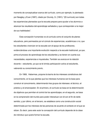 momento de conceptualizar acerca del currículo, como por ejemplo, lo planteado
por Neagley y Evan (1967), citado por Grundy, S. (1991): “(El currículo) son todas
las experiencias planeadas que la escuela prepara para ayudar a los alumnos a
alcanzar los resultados del aprendizaje señalados y que corresponden a la mejor
de sus habilidades”.
Esta concepción humanista ve al currículo como el conjunto de planes
educativos, pero permeados por el cúmulo de experiencias, académicas o no, que
los estudiantes vivencian en la escuela con el apoyo de los profesores;
evidenciándose una importante evolución respecto a la escuela tradicional, ya que,
prima el proceso de aprendizaje de los estudiantes y se tienen en cuenta sus
necesidades, experiencias e inquietudes. También se avanza en la relación
docente – estudiante, ya que se le brinda participación activa al estudiante,
valorando su conocimiento previo.
En 1968, Habermas, propone la teoría de los intereses constitutivos del
conocimiento, en la que plantea que los intereses humanos son la base para
construir el conocimiento, determinando tres grupos de intereses: el técnico, el
práctico y el emancipador. En el primero, el currículo se basa en la determinación
de objetivos que permitan el control de los aprendizajes; en el segundo, se basa
en la comprensión del mundo para poder interactuar con él con el fin de darle
sentido; y por último, en el tercero, se establece como una construcción social
determinada por los intereses de las personas de acuerdo al contexto en el que se
sitúen. Es decir, para este autor la concepción del currículo depende de la clase
de individuo que quiere formar la escuela.
 