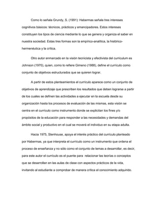 Como lo señala Grundy, S. (1991): Habermas señala tres intereses
cognitivos básicos: técnicos, prácticos y emancipadores. Estos intereses
constituyen los tipos de ciencia mediante lo que se genera y organiza el saber en
nuestra sociedad. Estas tres formas son la empírico-analítica, la histórico-
hermenéutica y la crítica.
Otro autor enmarcado en la visión tecnicista y efectivista del curriculum es
Johnson (1970), quien, como lo refiere Gimeno (1988), define el currículo como
conjunto de objetivos estructurados que se quieren lograr.
A partir de estos planteamientos el currículo aparece como un conjunto de
objetivos de aprendizaje que prescriben los resultados que deben lograrse a partir
de los cuales se definen las actividades a ejecutar en la escuela desde su
organización hasta los procesos de evaluación de las mismas, esta visión se
centra en el currículo como instrumento donde se explicitan los fines y/o
propósitos de la educación para responder a las necesidades y demandas del
ámbito social y productivo en el cual se moverá el individuo en su etapa adulta.
Hacia 1975, Stenhouse, apoya el interés práctico del currículo planteado
por Habermas, ya que interpreta el currículo como un instrumento que ordena el
proceso de enseñanza y no sólo como el conjunto de temas a desarrollar, es decir,
para este autor el currículo es el puente para relacionar las teorías o conceptos
que se desarrollan en las aulas de clase con aspectos prácticos de la vida,
invitando al estudiante a comprobar de manera crítica el conocimiento adquirido.
 