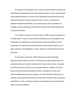 Al incorporar el componente crítico, continúa ganando terreno el proceso de
aprendizaje del estudiante, como fin del proceso educativo, ya que, se le brinda la
oportunidad de pensar por sí mismo y se le desarrolla la capacidad de tomar una
postura crítica frente al conocimiento del mundo, es decir, se promueve el
desarrollo integral del estudiante y se le prepara para la vida en sociedad, sin
embrago, continúa primando la construcción curricular como trabajo exclusivo de
un grupo de docentes.
Ya a finales de la época de 1980 e inicios de 1990, el proceso educativo se
ve influenciado no sólo por el conocimiento del docente y las necesidades de los
estudiantes, sino además por la incursión de las nuevas tecnologías, como el
computador y la internet, lo que permite que el proceso de aprendizaje se de no
sólo a nivel local sino globalizado, es decir, aparece la internacionalización de la
educación.
En esta época, Kemmis S. (1986), después de analizar diferentes
acepciones del concepto de currículo, concluye que el mayor problema que han
presentado éstas es la relación existente entre la teoría del currículo y la puesta
en práctica del mismo. De ahí que su propuesta radica en elaborar una nueva
teoría curricular que vaya más allá de lo técnico, lo práctico y lo crítico, que
relacione lógicamente la teoría y la práctica, así como también la educación y la
sociedad, y que promueva el proceso de construcción curricular como cooperativo,
autoreflexivo y crítico, implicando a todos los participantes en la acción educativa.
Según sus propias palabras:
 