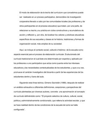 El modo de elaboración de la teoría del currículum que concebimos puede
ser realizado en un proceso participativo, democrático de investigación
cooperativa llevado a cabo por las comunidades locales (de profesores y de
otros participantes en el proceso educativo) que tratan, por una parte, de
relacionar su teoría y su práctica en ciclos constructivos y acumulativos de
acción y reflexión y, por otra, de localizar los valores y prácticas educativas
específicos de sus escuelas y clases en la historia, tradiciones y formas de
organización social, más amplias de su sociedad.
Aquí, se incluye el contexto social, cultural e histórico de la escuela como
aspecto esencial para el proceso de elaboración curricular. Evolucionado del
currículo tradicional en el cual éste era determinado por expertos y aplicado por
los profesores a uno participativo que actúa como puente entre los intereses
educativos y las necesidades contextualizadas de los estudiantes, y que a su vez,
promueve el carácter investigativo del docente a partir de las experiencias de los
estudiantes dentro y fuera del aula.
Siguiendo esta línea teórica, Gimeno Sacristán (1988), después de realizar
un análisis exhaustivo a diferentes definiciones, acepciones y perspectivas del
currículo planteadas por diversos autores, concreta una aproximación al concepto
de currículo definiéndolo como: “El proyecto selectivo de cultura, cultural, social,
política y administrativamente condicionado, que rellena la actividad escolar, y que
se hace realidad dentro de las condiciones de la escuela tal como se halla
configurada”.
 