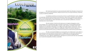 De manera permanente se viene planteando desde hace décadas la situación de
emergencia en la que nos encontramos, donde la actual crisis no es sólo económica, financiera
y social, es además, ambiental.
El contexto económico en el que hoy vivimos es profundamente injusto, desigual
e insostenible, donde la discriminación entre personas, sexos, etnias y pueblos crece cada día
más; el control democrático de las decisiones o el acceso a las tecnologías, al conocimiento y a
los servicios sociales básicos, están reservados solo a una parte de la población, no solo en
Colombia sino a nivel mundial.
De esta manera, la brecha entre personas con ingresos desiguales y entre
comunidades ricas y empobrecidas sigue creciendo, la exclusión y la precariedad amenazan
amplios sectores sociales, especialmente a mujeres, niños, jóvenes y al adulto mayor. Esta
realidad no es justificable ni inevitable, es el reflejo del modelo político, económico, cultural y
ambiental imperante que puede y debe ser modificado a través, de la acción colectiva, la
construcción de pensamiento social y el desarrollo de prácticas socioeconómicas alternativas.
Por ello, la Economía Solidaria es la que aporta una mirada social, unos valores y
unas prácticas al servicio de dicha transformación, configurando un movimiento alternativo a
nivel mundial y con características propias que se suman al conjunto de organizaciones
ciudadanas que, local, regional y globalmente, participan en la construcción de unas sociedades
y un mundo más equitativo, humano y sostenible
que vivimos:
 