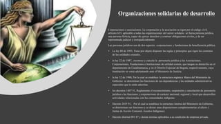 Organizaciones solidarias de desarrollo
Corporaciones o asociaciones. La corporación y la asociación se rigen por el código civil,
artículo 633, aplicable a todas las organizaciones del sector solidario se llama persona jurídica,
una persona ficticia, capaz de ejercer derechos y contraer obligaciones civiles, y de ser
representada judicial y extrajudicialmente.
Las personas jurídicas son de dos especies corporaciones y fundaciones de beneficencia pública.
• La ley 80 de 1993, Tiene por objeto disponer las reglas y principios que rigen los contratos
de las entidades estatales.
• la ley 22 de 1987, reconoce y cancela la personería jurídica a las Asociaciones,
Corporaciones, Fundaciones e Instituciones de utilidad común, que tengan su domicilio en el
departamento de Cundinamarca, y en el Distrito Especial de Bogotá, respectivamente, cuya
tramitación se venía adelantando ante el Ministerio de Justicia.
• la ley 52 de 1990, Por la cual se establece la estructura orgánica Marco del Ministerio de
Gobierno se determinan las funciones de sus dependencias y las unidades administrativas
especiales que le están adscritas.
• los decretos 1407 91, Reglamenta el reconocimiento, suspensión y cancelación de personería
jurídica a las funciones y corporaciones de carácter nacional, regional y local que desarrollen
actividades relacionadas con las comunidades indígenas.
• Decreto 2035 91, Por el cual se establece la estructura interna del Ministerio de Gobierno,
se determinan sus funciones y se dictan unas disposiciones complementarias al efecto (
Juntas de Acción Comunal, Asuntos Indígenas).
• Decreto distrital 091 87 y demás normas aplicables a su condición de empresa privada.
 