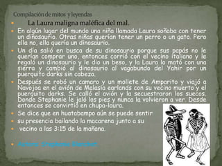  La Laura maligna maléfica del mal. 
 En algún lugar del mundo una niña llamada Laura soñaba con tener 
un dinosaurio. Otras niñas querían tener un perro o un gato. Pero 
ella no, ella quería un dinosaurio. 
 Un día salió en busca de su dinosaurio porque sus papás no le 
querían comprar uno, entonces corrió con el vecino italiano y le 
regaló un dinosaurio y le dio un beso, y la Laura lo mató con una 
sierra y cambió al dinosaurio al vagabundo del Yahir por un 
puerquito darks sin cabeza. 
 Después se robó un camaro y un mollete de Amparito y viajó a 
Navojoa en el avión de Malasia earlands con su vecino muerto y el 
puerquito darks. Se calló el avión y la secuestraron los suecos. 
Donde Stephanie le jaló los pies y nunca la volvieron a ver. Desde 
entonces se convirtió en chupa-laura. 
 Se dice que en huatabampo aún se puede sentir 
 su presencia bailando la macarena junto a su 
 vecino a las 3:15 de la mañana. 
 Autora: Stephanie Blanchet. 
 