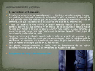  El monstruo del armario 
 Esta historia trata sobre una niña que era hija única, amada y consentida por 
sus padres, recibía todo lo que ella solicitaba. La niña de tan solo 9 años decía 
a sus padres todas las noches que una extraña criatura la observaba desde el 
armario, a lo que los padres solo decían que era algo de su imaginación. 
 Todas las noches la niña sufría un miedo terrible debido a que veía una 
sombra dentro de sus armario y en medio de la obscuridad pasaba malas 
noches por temor a lo que le podría ocurrir. Una noche la niña comenzó a 
escuchar cosas y se arropo mas fuerte con su sabana, llena de temor a que el 
monstruo le pudiera hacer daño. 
 Luego de horas escuchando aquel ruido, la niña se levanto de la cama, y se 
dirigió al armario llena de temor porque no sabia que clase de criatura podría 
encontrar. Al momento de acercarse, una mano la jalo dentro del armario y 
solo un rastro de sangre quedo en su habitación. 
 Los papas, desconcentrados al verlo, solo se lamentaron de no haber 
escuchado a su pequeña niña y de inmediato se mudaron de casa. 
 Recuperado de: http://mitoscortos.com/ 
 