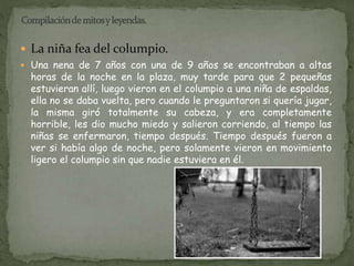  La niña fea del columpio. 
 Una nena de 7 años con una de 9 años se encontraban a altas 
horas de la noche en la plaza, muy tarde para que 2 pequeñas 
estuvieran allí, luego vieron en el columpio a una niña de espaldas, 
ella no se daba vuelta, pero cuando le preguntaron si quería jugar, 
la misma giró totalmente su cabeza, y era completamente 
horrible, les dio mucho miedo y salieron corriendo, al tiempo las 
niñas se enfermaron, tiempo después. Tiempo después fueron a 
ver si había algo de noche, pero solamente vieron en movimiento 
ligero el columpio sin que nadie estuviera en él. 
 