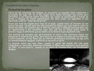  El túnel de los gritos 
 Cerca de las cataratas del Niágara se encuentra un pequeño túnel construido a 
principios del siglo XX, en el que según dicen basta encender una cerilla para 
perturbar a las fuerzas sobre naturales, las cuales se manifiestan a través de 
gritos y ráfagas de viento espontaneas. Por esta razón, los lugareños lo han 
bautizado como el “ túnel de los gritos’’. 
 Dicen que todo se origino hace mas de un siglo, cuando hubo un incendio en una 
granja cercana , de ahí salió una niña envuelta en llamas que cayo muerta justo en 
medio del túnel. Se comenta que la niña fue ultrajada y después quemada para que 
no identificaran a sus atacantes, peor aún, que fue su mismo padre quien le 
prendió fuego al enterarse que su madre se la llevaría lejos dejándolo solo. 
 Son muchos los curiosos que aprovechando la visita a las cataratas hacen una 
parada en el túnel de los gritos, para hacer por si mismo la prueba de los fósforos, 
y efectivamente, no hay llama que su interior permanezca encendida, ya que esta 
es inmediatamente apagada, mientras se escucha un grito- 
 La leyenda cobro aun mas fama, cuando la gente del mundo del cine pudo 
comprobar su veracidad, mientras utilizaban el túnel como escenario en la película 
de |983, ‘’la zona muerta”, basada en un relato de Stephen King, con Christopher 
Walken. 
 
