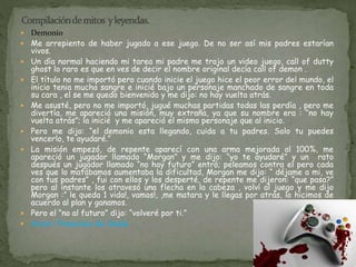 Demonio 
 Me arrepiento de haber jugado a ese juego. De no ser así mis padres estarían 
vivos. 
 Un día normal haciendo mi tarea mi padre me trajo un video juego, call of dutty 
ghost lo raro es que en ves de decir el nombre original decía call of demon . 
 El título no me importó pero cuando inicie el juego hice el peor error del mundo, el 
inicio tenia mucha sangre e inicié bajo un personaje manchado de sangre en toda 
su cara , el se me quedo bienvenido y me dijo: no hay vuelta atrás. 
 Me asusté, pero no me importó, jugué muchas partidas todas las perdía , pero me 
divertía, me apareció una misión, muy extraña, ya que su nombre era : “no hay 
vuelta atrás”; la inicié y me apareció el mismo personaje que al inicio. 
 Pero me dijo: “el demonio esta llegando, cuida a tu padres. Solo tu puedes 
vencerlo, te ayudaré.” 
 La misión empezó, de repente aparecí con una arma mejorada al 100%, me 
apareció un jugador llamado “Morgan” y me dijo: “yo te ayudaré” y un rato 
después un jugador llamado “no hay futuro” entró; peleamos contra el pero cada 
ves que lo matábamos aumentaba la dificultad, Morgan me dijo: “ déjame a mi, ve 
con tus padres” , fui con ellos y los desperté, de repente me dijeron: “que pasa?” 
pero al instante los atravesó una flecha en la cabeza , volví al juego y me dijo 
Morgan :” le queda 1 vida!, vamos!, ,me matara y le llegas por atrás, lo hicimos de 
acuerdo al plan y ganamos. 
 Pero el “no al futuro” dijo: “volveré por ti.” 
 Autor: Francisco de Jesús. 
 