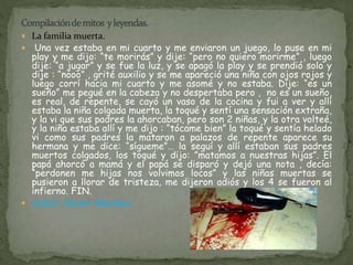  La familia muerta. 
 Una vez estaba en mi cuarto y me enviaron un juego, lo puse en mi 
play y me dijo: “te morirás” y dije: “pero no quiero morirme” , luego 
dije: “a jugar” y se fue la luz, y se apagó la play y se prendió solo y 
dije : “nooo” , grité auxilio y se me apareció una niña con ojos rojos y 
luego corrí hacia mi cuarto y me asomé y no estaba. Dije: “es un 
sueño” me pegué en la cabeza y no despertaba pero , no es un sueño, 
es real, de repente, se cayó un vaso de la cocina y fui a ver y allí 
estaba la niña colgada muerta, la toqué y sentí una sensación extraña, 
y la vi que sus padres la ahorcaban, pero son 2 niñas, y la otra volteé, 
y la niña estaba allí y me dijo : “tócame bien” la toqué y sentía helado 
vi como sus padres la mataron a palazos de repente aparece su 
hermana y me dice: “sígueme”… la seguí y allí estaban sus padres 
muertos colgados, los toqué y dijo: ”matamos a nuestras hijas”. El 
papá ahorcó a mamá y el papá se disparó y dejó una nota , decía: 
“perdonen me hijas nos volvimos locos” y las niñas muertas se 
pusieron a llorar de tristeza, me dijeron adiós y los 4 se fueron al 
infierno. FIN. 
 Autor: Javier Sánchez. 
 