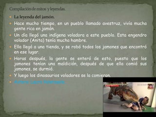  La leyenda del jamón. 
 Hace mucho tiempo, en un pueblo llamado avestruz, vivía mucha 
gente rica en jamón. 
 Un día llegó una indígena voladora a este pueblo. Esta engendro 
volador (Anita) tenía mucha hambre. 
 Ella llegó a una tienda, y se robó todos los jamones que encontró 
en ese lugar. 
 Horas después, la gente se enteró de esto, puesto que los 
jamones tenían una maldición, después de que ella comió sus 
jamones, se durmió. 
 Y luego los dinosaurios voladores se la comieron. 
 Autora: Laura Valenzuela. 
