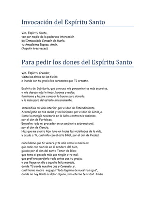 Invocacion del Espíritu Santo
Ven, Espíritu Santo,
ven por medio de la poderosa intercesión
del Inmaculado Corazón de María,
tu Amadísima Esposa. Amén.
(Repetir tres veces)
Para pedir los dones del Espíritu Santo
Ven, Espíritu Creador,
visita las almas de los fieles
e inunda con tu gracia los corazones que Tú creaste.
Espíritu de Sabiduría, que conoces mis pensamientos más secretos,
y mis deseos más íntimos, buenos y malos;
ilumíname y hazme conocer lo bueno para obrarlo,
y lo malo para detestarlo sinceramente.
Intensifica mi vida interior, por el don de Entendimiento.
Aconséjame en mis dudas y vacilaciones, por el don de Consejo.
Dame la energía necesaria en la lucha contra mis pasiones,
por el don de Fortaleza.
Envuelve todo mi proceder en un ambiente sobrenatural,
por el don de Ciencia.
Haz que me sienta hijo tuyo en todas las vicisitudes de la vida,
y acuda a Ti, cual niño con afecto filial, por el don de Piedad.
Concédeme que te venere y te ame como lo mereces;
que ande con cautela en el sendero del bien,
guiado por el don del santo Temor de Dios;
que tema el pecado más que ningún otro mal;
que prefiera perderlo todo antes que tu gracia;
y que llegue un día a aquella feliz morada,
donde Tú serás nuestra Luz y Consuelo, y,
cual tierna madre enjugas “toda lágrima de nuestros ojos”,
donde no hay llanto ni dolor alguno, sino eterna felicidad. Amén
 