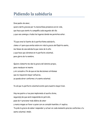 Pidiendo la sabiduría
Dios padre de amor,
quiero darte gracias por tu maravillosa presencia en mi vida,
que hace que sienta tu compañía cada segundo del día
y que vas conmigo a todos los lugares donde me permites estar.
Tú que eres la fuente de la perfectísima sabiduría,
clamo a ti para que envíes sobre mi vida la gracia del Espíritu santo,
me llenes de esa sabiduría que viene de lo alto
y que hace que obremos en tu perfecta voluntad,
para gloria de tu nombre.
Quiero clamarte me des la gracia del dominio propio,
para reeducar mi mente
y mi corazón a fin de que en las decisiones cotidianas
que no requieren mayor esfuerzo,
yo pueda obrar conforme a tu santa voluntad.
Yo sé que tu perfecta voluntad existe para nuestro mayor bien.
Hoy me postro a tus pies implorando el auxilio divino,
seguro(a) de que será respondida mi petición,
pues de ti proviene toda dádiva de amor
y nunca niegas un favor a quien con un corazón humilde a ti suplica.
Te pido la gracia de saber responder y actuar en cada momento preciso conforme a tu
santa voluntad. Amén.
 