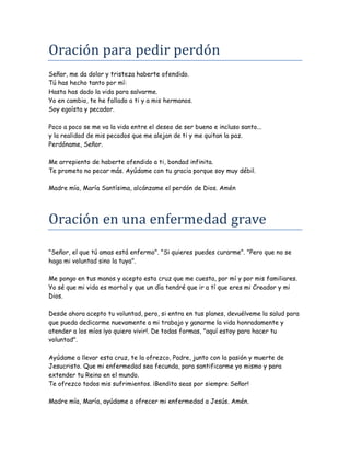 Oracion para pedir perdon
Señor, me da dolor y tristeza haberte ofendido.
Tú has hecho tanto por mí:
Hasta has dado la vida para salvarme.
Yo en cambio, te he fallado a ti y a mis hermanos.
Soy egoísta y pecador.
Poco a poco se me va la vida entre el deseo de ser bueno e incluso santo...
y la realidad de mis pecados que me alejan de ti y me quitan la paz.
Perdóname, Señor.
Me arrepiento de haberte ofendido a ti, bondad infinita.
Te prometo no pecar más. Ayúdame con tu gracia porque soy muy débil.
Madre mía, María Santísima, alcánzame el perdón de Dios. Amén
Oracion en una enfermedad grave
"Señor, el que tú amas está enfermo". "Si quieres puedes curarme". "Pero que no se
haga mi voluntad sino la tuya".
Me pongo en tus manos y acepto esta cruz que me cuesta, por mí y por mis familiares.
Yo sé que mi vida es mortal y que un día tendré que ir a tí que eres mi Creador y mi
Dios.
Desde ahora acepto tu voluntad, pero, si entra en tus planes, devuélveme la salud para
que pueda dedicarme nuevamente a mi trabajo y ganarme la vida honradamente y
atender a los míos ¡yo quiero vivir!. De todas formas, "aquí estoy para hacer tu
voluntad".
Ayúdame a llevar esta cruz, te la ofrezco, Padre, junto con la pasión y muerte de
Jesucristo. Que mi enfermedad sea fecunda, para santificarme yo mismo y para
extender tu Reino en el mundo.
Te ofrezco todos mis sufrimientos. ¡Bendito seas por siempre Señor!
Madre mía, María, ayúdame a ofrecer mi enfermedad a Jesús. Amén.
 