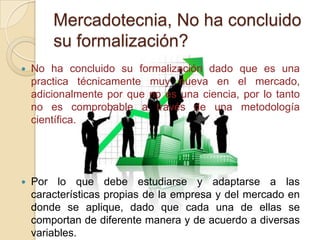 Mercadotecnia, No ha concluido
        su formalización?
   No ha concluido su formalización dado que es una
    practica técnicamente muy nueva en el mercado,
    adicionalmente por que no es una ciencia, por lo tanto
    no es comprobable a través de una metodología
    científica.




   Por lo que debe estudiarse y adaptarse a las
    características propias de la empresa y del mercado en
    donde se aplique, dado que cada una de ellas se
    comportan de diferente manera y de acuerdo a diversas
    variables.
 