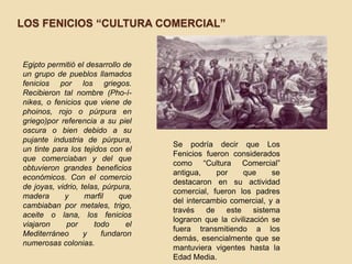 LOS FENICIOS “CULTURA COMERCIAL”


Egipto permitió el desarrollo de
un grupo de pueblos llamados
fenicios por los griegos.
Recibieron tal nombre (Pho-í-
nikes, o fenicios que viene de
phoinos, rojo o púrpura en
griego)por referencia a su piel
oscura o bien debido a su
pujante industria de púrpura,
                                    Se podría decir que Los
un tinte para los tejidos con el
                                    Fenicios fueron considerados
que comerciaban y del que
                                    como “Cultura Comercial”
obtuvieron grandes beneficios
                                    antigua,     por     que     se
económicos. Con el comercio
                                    destacaron en su actividad
de joyas, vidrio, telas, púrpura,
                                    comercial, fueron los padres
madera      y      marfil    que
                                    del intercambio comercial, y a
cambiaban por metales, trigo,
                                    través    de    este    sistema
aceite o lana, los fenicios
                                    lograron que la civilización se
viajaron     por      todo     el
                                    fuera transmitiendo a los
Mediterráneo       y    fundaron
                                    demás, esencialmente que se
numerosas colonias.
                                    mantuviera vigentes hasta la
                                    Edad Media.
 