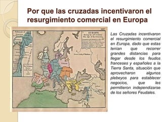 Por que las cruzadas incentivaron el
resurgimiento comercial en Europa
                        Las Cruzadas incentivaron
                        el resurgimiento comercial
                        en Europa, dado que estas
                        tenían     que      recorrer
                        grandes distancias para
                        llegar desde los feudos
                        franceses y españoles a la
                        Tierra Santa, situación que
                        aprovecharon        algunos
                        plebeyos para establecer
                        negocios,      que       les
                        permitieron independizarse
                        de los señores Feudales.
 
