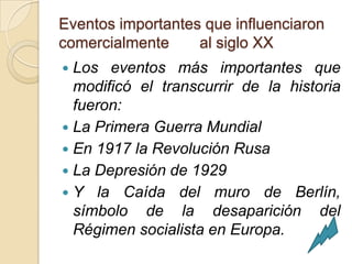 Eventos importantes que influenciaron
comercialmente     al siglo XX
 Los eventos más importantes que
  modificó el transcurrir de la historia
  fueron:
 La Primera Guerra Mundial
 En 1917 la Revolución Rusa
 La Depresión de 1929
 Y la Caída del muro de Berlín,
  símbolo de la desaparición del
  Régimen socialista en Europa.
 