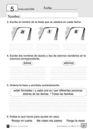 5           EVALUACIÓN          Fecha:

Nombre:
3. Escribe el nombre de la fiesta que se celebra en cada fecha.




4. Escribe dos nombres de dulces y dos de adornos navideños en la
   columna correspondiente.
                     dulces                           adornos




5. Ordena la frase y escríbela correctamente.

       están formadas / y cada una es / por diferentes personas
               distinta de las demás. / Todas las familias




6. Rodea lo que haces para ayudar en casa.
    Recojo mi cuarto          Me visten mis padres        Pongo la mesa
   M ATERIAL   FOTOCOPIABLE                   C ONOCIMIENT O   DEL   M EDIO 2.º   EP   21
 