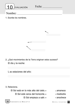 10          EVALUACIÓN                         Fecha:

Nombre:
1. Escribe los nombres.




2. ¿Qué movimientos de la Tierra originan estos sucesos?
  El día y la noche:


  L as estaciones del año:




3. Relaciona.
      El Sol está en lo más alto del cielo.                      amanece
             El Sol está cerca del horizonte.                    mediodía
                                El Sol empieza a salir.          anochece
 38   C ONOCIMIENT O   DE L   M EDIO 2.º   EP             M ATERIAL   FOTOCOPIABLE
 