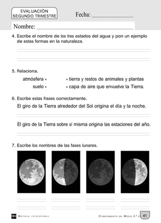EVALUACIÓN
SEGUNDO TRIMESTRE                Fecha:
Nombre:
4. Escribe el nombre de los tres estados del agua y pon un ejemplo
   de estas formas en la naturaleza.




5. Relaciona.
      atmósfera               tierra y restos de animales y plantas
               suelo          capa de aire que envuelve la Tierra.

6. Escribe estas frases correctamente.
  El giro de la Tierra alrededor del Sol origina el día y la noche.


  El giro de la Tierra sobre sí misma origina las estaciones del año.



7. Escribe los nombres de las fases lunares.




   M ATERIAL   FOTOCOPIABLE                    C ONOCIMIENT O   DEL   M EDIO 2.º   EP   41
 