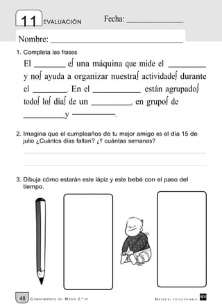 11          EVALUACIÓN                         Fecha:

Nombre:
1. Completa las frases

  El              e∫ una máquina que mide el
  y no∫ ayuda a organizar nuestra∫ actividade∫ durante
  el             . En el               están agrupado∫
  todo∫ lo∫ día∫ de un             , en grupo∫ de
                y             .

2. Imagina que el cumpleaños de tu mejor amigo es el día 15 de
   julio ¿Cuántos días faltan? ¿Y cuántas semanas?




3. Dibuja cómo estarán este lápiz y este bebé con el paso del
   tiempo.




 48   C ONOCIMIENT O   DE L   M EDIO 2.º   EP            M ATERIAL   FOTOCOPIABLE
 