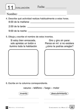 11            EVALUACIÓN             Fecha:

Nombre:
4. Describe qué actividad realizas habitualmente a estas horas.
  8:00 de la mañana:
  2:00 de la tarde:
  9:00 de la noche:

5. Dibuja y escribe el nombre de estos inventos.
     Si estoy bien enroscada,                      Giro y giro sin parar.
     solo aprietas un botón e                  Piensa en mí: si no existiera
   ilumino toda la habitación                  ¿cómo te podrías arreglar?




6. Escribe en la columna correspondiente.

                         vacuna – teléfono – fuego – motor

                    invento                           descubrimiento




   M ATERIAL   FOTOCOPIABLE                        C ONOCIMIENT O   DEL   M EDIO 2.º   EP   49
 