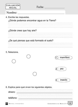 EVALUACIÓN
  INICIAL                        Fecha:
Nombre:
4. Escribe las respuestas.
  ¿Dónde podemos encontrar agua en la Tierra?



  ¿Dónde crees que hay aire?



  ¿De qué piensas que está formado el suelo?



5. Relaciona.

                                                        1           mamífero



                                                         2          pez



                                                         3          insecto


6. Explica para qué sirven los siguientes objetos.

  dinero:

  teléfono:

   M ATERIAL   FOTOCOPIABLE                  C ONOCIMIENT O   DEL   M EDIO 2.º   EP   5
 