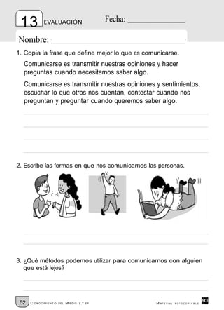 13          EVALUACIÓN                         Fecha:

Nombre:
1. Copia la frase que define mejor lo que es comunicarse.
  Comunicarse es transmitir nuestras opiniones y hacer
  preguntas cuando necesitamos saber algo.
  Comunicarse es transmitir nuestras opiniones y sentimientos,
  escuchar lo que otros nos cuentan, contestar cuando nos
  preguntan y preguntar cuando queremos saber algo.




2. Escribe las formas en que nos comunicamos las personas.




3. ¿Qué métodos podemos utilizar para comunicarnos con alguien
   que está lejos?




 52   C ONOCIMIENT O   DE L   M EDIO 2.º   EP            M ATERIAL   FOTOCOPIABLE
 