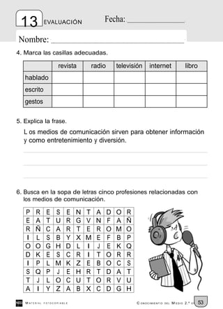 13            EVALUACIÓN                 Fecha:

Nombre:
4. Marca las casillas adecuadas.

                      revista     radio       televisión     internet                libro
   hablado
   escrito
   gestos

5. Explica la frase.
  L os medios de comunicación sirven para obtener información
  y como entretenimiento y diversión.




6. Busca en la sopa de letras cinco profesiones relacionadas con
   los medios de comunicación.

   P    R       E   S     E   N   T   A   D   O    R
   E    A       T   U     R   G   V   N   F   A    Ñ
   R    Ñ       C   A     R   T   E   R   O   M    O
   I    L       S   B     Y   X   M   E   F   B    P
   O    O       G   H     D   L   I   J   E   K    Q
   D    K       E   S     C   R   I   T   O   R    R
   I    P       L   M     K   Z   E   B   O   C    S
   S    Q       P   J     E   H   R   T   D   A    T
   T    J       L   O     C   U   T   O   R   V    U
   A    I       Y   Z     A   B   X   C   D   G    H
   M ATERIAL   FOTOCOPIABLE                            C ONOCIMIENT O   DEL   M EDIO 2.º   EP   53
 