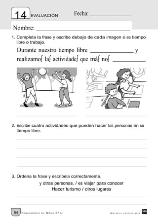 14          EVALUACIÓN                         Fecha:

Nombre:
1. Completa la frase y escribe debajo de cada imagen si es tiempo
   libre o trabajo.
  Durante nuestro tiempo libre                                               y
  realizamo∫ la∫ actividade∫ que má∫ no∫                                            .




2. Escribe cuatro actividades que pueden hacer las personas en su
   tiempo libre.




3. Ordena la frase y escríbela correctamente.
                   y otras personas. / es viajar para conocer
                         Hacer turismo / otros lugares



 54   C ONOCIMIENT O   DE L   M EDIO 2.º   EP            M ATERIAL   FOTOCOPIABLE
 