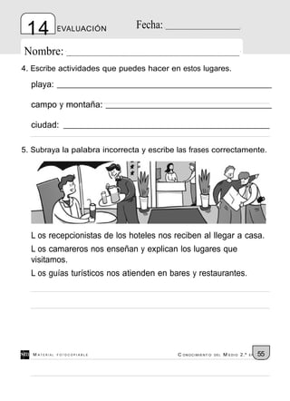 14            EVALUACIÓN      Fecha:

Nombre:
4. Escribe actividades que puedes hacer en estos lugares.

  playa:

  campo y montaña:

  ciudad:

5. Subraya la palabra incorrecta y escribe las frases correctamente.




  L os recepcionistas de los hoteles nos reciben al llegar a casa.
  L os camareros nos enseñan y explican los lugares que
  visitamos.
  L os guías turísticos nos atienden en bares y restaurantes.




   M ATERIAL   FOTOCOPIABLE                C ONOCIMIENT O   DEL   M EDIO 2.º   EP   55
 