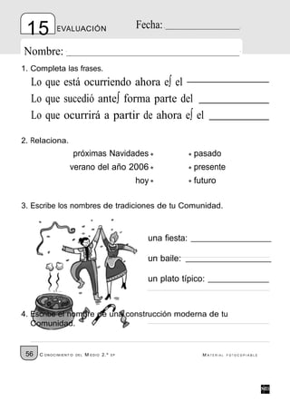 15          EVALUACIÓN                         Fecha:

Nombre:
1. Completa las frases.
  Lo que está ocurriendo ahora e∫ el
  Lo que sucedió ante∫ forma parte del
  Lo que ocurrirá a partir de ahora e∫ el

2. Relaciona.
                       próximas Navidades                       pasado
                  verano del año 2006                           presente
                                                hoy             futuro

3. Escribe los nombres de tradiciones de tu Comunidad.



                                                  una fiesta:

                                                  un baile:

                                                  un plato típico:


4. Escribe el nombre de una construcción moderna de tu
   Comunidad.


 56   C ONOCIMIENT O   DE L   M EDIO 2.º   EP                     M ATERIAL   FOTOCOPIABLE
 