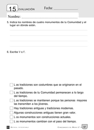 15            EVALUACIÓN      Fecha:

Nombre:
5. Indica los nombres de cuatro monumentos de tu Comunidad y el
   lugar en dónde están.




6. Escribe V o F.




       L as tradiciones son costumbres que se originaron en el
       pasado.
       L as tradiciones de tu Comunidad permanecen a lo largo
       del tiempo.
       L as tradiciones se mantienen porque las personas mayores
       las transmiten a los jóvenes.
       Hay tradiciones antiguas y tradiciones modernas.
       Algunas construcciones antiguas tienen gran valor.
       L os monumentos son construcciones actuales.
       L os monumentos cambian con el paso del tiempo.
   M ATERIAL   FOTOCOPIABLE               C ONOCIMIENT O   DEL   M EDIO 2.º   EP   57
 