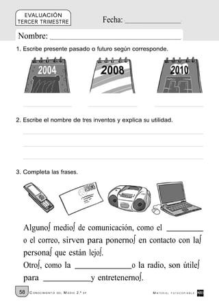 EVALUACIÓN
TERCER TRIMESTRE                                Fecha:
Nombre:
1. Escribe presente pasado o futuro según corresponde.




2. Escribe el nombre de tres inventos y explica su utilidad.




3. Completa las frases.




  Alguno∫ medio∫ de comunicación, como el
  o el correo, sirven para ponerno∫ en contacto con la∫
  persona∫ que están lejo∫.
  Otro∫, como la                   o la radio, son útile∫
  para                 y entretenerno∫.
 58   C ONOCIMIENT O   DE L   M EDIO 2.º   EP            M ATERIAL   FOTOCOPIABLE
 