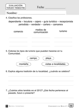 EVALUACIÓN
TERCER TRIMESTRE                      Fecha:
Nombre:
4. Clasifica las profesiones.
  dependiente – locutora – cajero – guía turístico – recepcionista
           periodista – vendedor – cartero – camarera

                                 medios de
          comercio              comunicación                        turismo




5. Colorea los tipos de turismo que pueden hacerse en tu
   Comunidad.

                              campo            playa

                    montaña                    visitas a localidades

6. Explica alguna tradición de tu localidad, ¿cuándo se celebra?




7. ¿Cuántos años tendrás en el 2012? ¿Esta fecha pertenece al
   pasado, futuro o presente?




   M ATERIAL   FOTOCOPIABLE                       C ONOCIMIENT O   DEL   M EDIO 2.º   EP   59
 