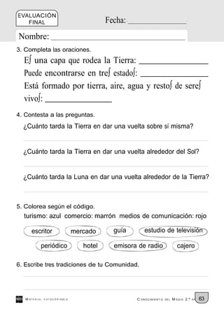EVALUACIÓN
   FINAL                                 Fecha:
Nombre:
3. Completa las oraciones.
  E∫ una capa que rodea la Tierra:
  Puede encontrarse en tre∫ estado∫:
  Está formado por tierra, aire, agua y resto∫ de sere∫
  vivo∫:
4. Contesta a las preguntas.
  ¿Cuánto tarda la Tierra en dar una vuelta sobre sí misma?


  ¿Cuánto tarda la Tierra en dar una vuelta alrededor del Sol?


  ¿Cuánto tarda la Luna en dar una vuelta alrededor de la Tierra?



5. Colorea según el código.
  turismo: azul comercio: marrón medios de comunicación: rojo

      escritor                mercado      guía       estudio de televisión

           periódico             hotel     emisora de radio                cajero

6. Escribe tres tradiciones de tu Comunidad.




   M ATERIAL   FOTOCOPIABLE                       C ONOCIMIENT O   DEL   M EDIO 2.º   EP   63
 