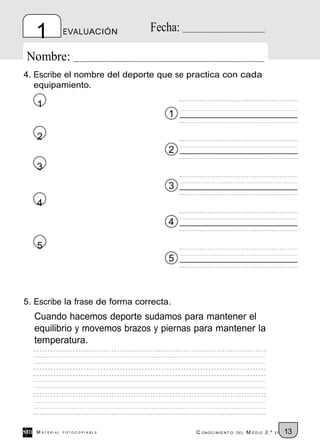 1           EVALUACIÓN       Fecha:

Nombre:
4. Escribe el nombre del deporte que se practica con cada
   equipamiento.

   1
                                     1

   2
                                     2
   3
                                     3
   4
                                     4

   5
                                     5



5. Escribe la frase de forma correcta.
  Cuando hacemos deporte sudamos para mantener el
  equilibrio y movemos brazos y piernas para mantener la
  temperatura.




   M ATERIAL   FOTOCOPIABLE              C ONOCIMIENT O   DEL   M EDIO 2.º   EP   13
 