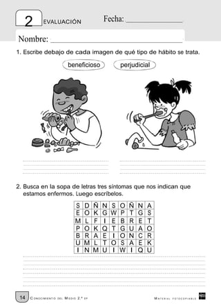 2         EVALUACIÓN                             Fecha:

Nombre:
1. Escribe debajo de cada imagen de qué tipo de hábito se trata.

                               beneficioso                  perjudicial




2. Busca en la sopa de letras tres síntomas que nos indican que
   estamos enfermos. Luego escríbelos.

                                   S       D    Ñ   N   S   O   Ñ   N   A
                                   E       O    K   G   W   P   T   G   S
                                   M       L    F   I   E   B   R   E   T
                                   P       O    K   Q   T   G   U   A   O
                                   B       R    A   E   I   O   N   C   R
                                   U       M    L   T   O   S   A   E   K
                                   I       N    M   U   I   W   I   Q   U




 14   C ONOCIMIENT O   DE L   M EDIO 2.º   EP                               M ATERIAL   FOTOCOPIABLE
 