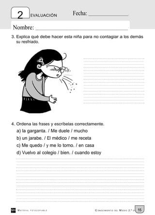 2           EVALUACIÓN      Fecha:

Nombre:
3. Explica qué debe hacer esta niña para no contagiar a los demás
   su resfriado.




4. Ordena las frases y escríbelas correctamente.
  a) la garganta. / Me duele / mucho
  b) un jarabe. / El médico / me receta
  c) Me quedo / y me lo tomo. / en casa
  d) Vuelvo al colegio / bien. / cuando estoy




   M ATERIAL   FOTOCOPIABLE                C ONOCIMIENT O   DEL   M EDIO 2.º   EP   15
 