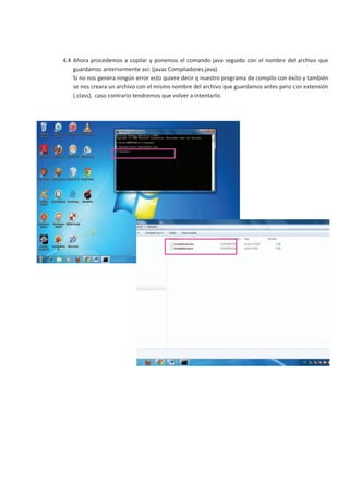 4.4 Ahora procedemos a copilar y ponemos el comando java seguido con el nombre del archivo que
    guardamos anteriormente así: (javac Compiladores.java).
    Si no nos genera ningún error esto quiere decir q nuestro programa de compilo con éxito y también
    se nos creara un archivo con el mismo nombre del archivo que guardamos antes pero con extensión
    (.class), caso contrario tendremos que volver a intentarlo.
 