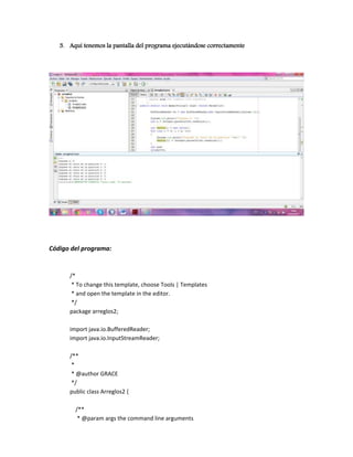 3. Aquí tenemos la pantalla del programa ejecutándose correctamente




Código del programa:


      /*
       * To change this template, choose Tools | Templates
       * and open the template in the editor.
       */
      package arreglos2;

      import java.io.BufferedReader;
      import java.io.InputStreamReader;

      /**
       *
       * @author GRACE
       */
      public class Arreglos2 {

        /**
         * @param args the command line arguments
 