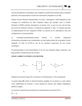 CIRCUITO INTEGRADO
una red de dispositivos interruptores que cumple las condiciones booleanas para el operador
particular. Son esencialmente circuitos de conmutación integrados en un chip.
Claude Elwood Shannon experimentaba con relés o interruptores electromagnéticos para
conseguir las condiciones de cada compuerta lógica, por ejemplo, para la función
booleana Y (AND) colocaba interruptores en circuito serie, ya que con uno solo de éstos
que tuviera la condición «abierto», la salida de la compuerta Y sería = 0, mientras que para
la implementación de una compuerta O (OR), la conexión de los interruptores tiene una
configuración en circuito paralelo.
La tecnología microelectrónica actual permite la elevada integración
de transistores actuando como conmutadores en redes lógicas dentro de un pequeño circuito
integrado. El chip de la CPU es una de las máximas expresiones de este avance
tecnológico.
En nanotecnología se está desarrollando el uso de una compuerta lógica molecular, que
haga posible la miniaturización de circuitos.
LÓGICA DIRECTA PUERTA SÍ O BUFFER
Símbolo de la función lógica SÍ: a) Contactos, b) Normalizado y c) No normalizado
La puerta lógica SÍ, realiza la función booleana igualdad. En la práctica se suele utilizar
como amplificador de corriente o como seguidor de tensión, para adaptar impedancias
(buffer en inglés).
La ecuación característica que describe el comportamiento de la puerta SÍ es:
GONZALO PINTO UNACH
 