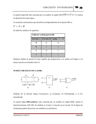 CIRCUITO INTEGRADO
La puerta lógica O, más conocida por su nombre en inglés OR ( ), realiza
la operación de suma lógica.
La ecuación característica que describe el comportamiento de la puerta OR es:
Su tabla de verdad es la siguiente:
Tabla de verdad puerta OR
Entrada A Entrada B Salida
0 0 0
0 1 1
1 0 1
1 1 1
Podemos definir la puerta O como aquella que proporciona a su salida un 1 lógico si al
menos una de sus entradas está a 1.
PUERTA OR-EXCLUSIVA (XOR)
Símbolo de la función lógica O-exclusiva: a) Contactos, b) Normalizado y c) No
normalizado
La puerta lógica OR-exclusiva, más conocida por su nombre en inglés XOR, realiza la
función booleana A'B+AB'. Su símbolo es el más (+) inscrito en un círculo. En la figura de
la derecha pueden observarse sus símbolos en electrónica.
GONZALO PINTO UNACH
 