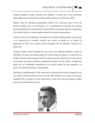 CIRCUITO INTEGRADO
construir pequeños circuitos eléctricos. Sin embargo, el camino que Texas Instruments
había elegido para su proyecto de miniaturización no parece ser el derecho a Kilby.
Debido a que fue contratado recientemente, Kilby no de vacaciones como el resto del
personal. Trabajar solo en el laboratorio, vio la oportunidad de encontrar una solución
propia al problema de la miniaturización. Idea de Kilby fue para que todos los componentes
y la salida del chip de la misma cuadra (monolito) de material semiconductor.
Cuando el resto de los trabajadores de regresar de vacaciones, Kilby presentó su nueva idea
a sus superiores.Se le permitió construir una versión de prueba de su circuito. En
septiembre de 1958, tuvo su primer circuito integrado listo. Fue probado y funcionó a la
perfección!
Aunque el primer circuito integrado fue muy crudo y tuvo algunos problemas, la idea era
innovadora. Al hacer que todas las partes del mismo bloque de material y la adición de los
metales necesarios para conectarse como una capa en la parte superior de la misma, que no
era necesario más para los distintos componentes discretos. No más cables y componentes
tenían que ser ensambladas manualmente. Los circuitos pueden ser más pequeños y el
proceso de fabricación puede ser automatizado.
Jack Kilby es probablemente el más famoso por su invención del circuito integrado, por la
que recibió el Premio Nobel de Física en el año 2000. Después de su éxito con el circuito
integrado Kilby se quedó con Texas Instruments y, entre otras cosas, que dirigió el equipo
que inventó la calculadora de mano.
GONZALO PINTO UNACH
 