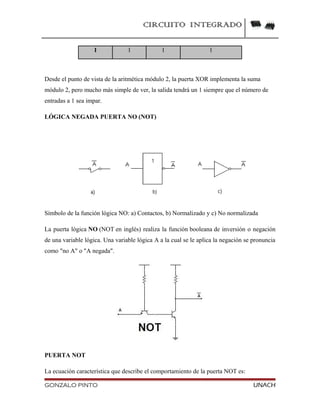 CIRCUITO INTEGRADO
1 1 1 1
Desde el punto de vista de la aritmética módulo 2, la puerta XOR implementa la suma
módulo 2, pero mucho más simple de ver, la salida tendrá un 1 siempre que el número de
entradas a 1 sea impar.
LÓGICA NEGADA PUERTA NO (NOT)
Símbolo de la función lógica NO: a) Contactos, b) Normalizado y c) No normalizada
La puerta lógica NO (NOT en inglés) realiza la función booleana de inversión o negación
de una variable lógica. Una variable lógica A a la cual se le aplica la negación se pronuncia
como "no A" o "A negada".
PUERTA NOT
La ecuación característica que describe el comportamiento de la puerta NOT es:
GONZALO PINTO UNACH
 